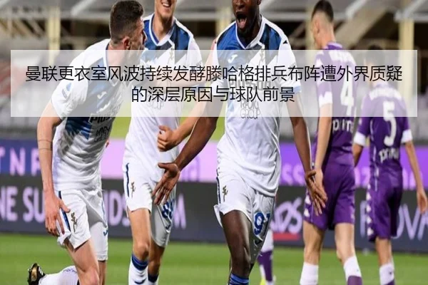 曼联更衣室风波持续发酵滕哈格排兵布阵遭外界质疑的深层原因与球队前景