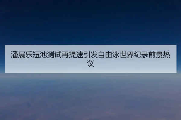 潘展乐短池测试再提速引发自由泳世界纪录前景热议